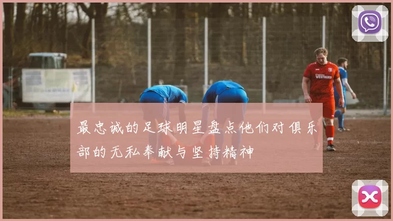 最忠诚的足球明星盘点他们对俱乐部的无私奉献与坚持精神