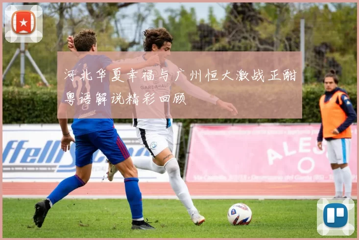 河北华夏幸福与广州恒大激战正酣粤语解说精彩回顾