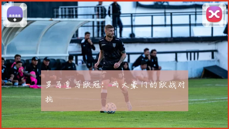 罗马皇马欧冠：两大豪门的欧战对抗