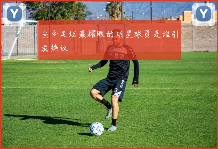 当今足坛最耀眼的明星球员是谁引发热议