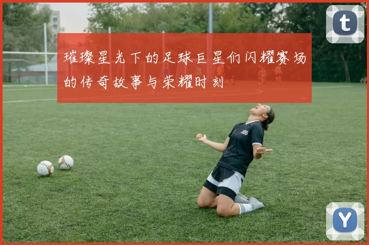 璀璨星光下的足球巨星们闪耀赛场的传奇故事与荣耀时刻