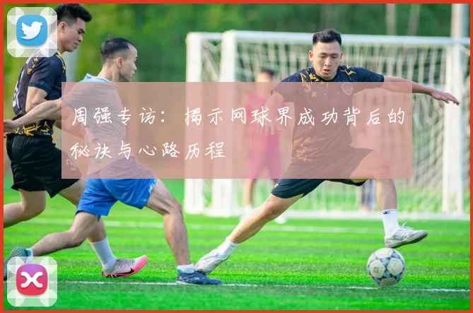 周强专访：揭示网球界成功背后的秘诀与心路历程