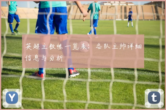 英超主教练一览表：各队主帅详细信息与分析