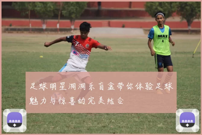足球明星洞洞乐盲盒带你体验足球魅力与惊喜的完美结合