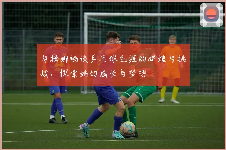 与杨娜畅谈乒乓球生涯的辉煌与挑战，探索她的成长与梦想
