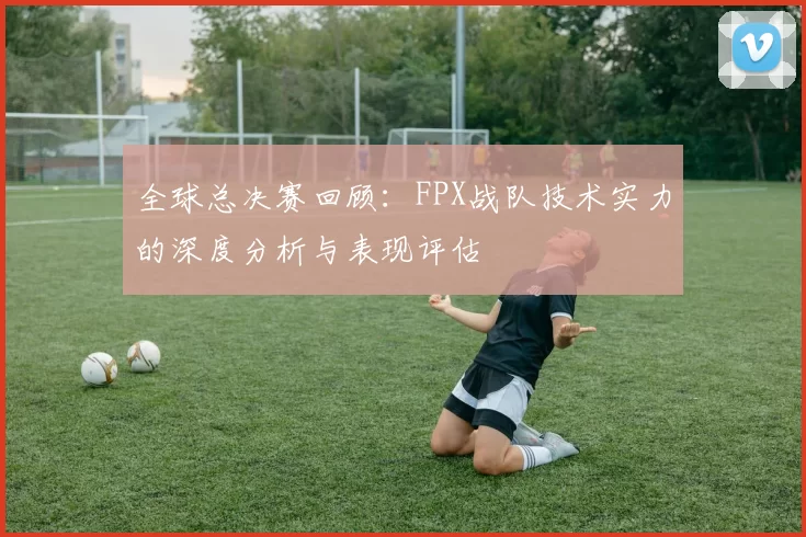全球总决赛回顾：FPX战队技术实力的深度分析与表现评估