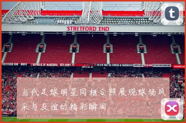 当代足球明星同框合照展现球场风采与友谊的精彩瞬间