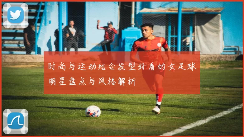 时尚与运动结合发型好看的女足球明星盘点与风格解析