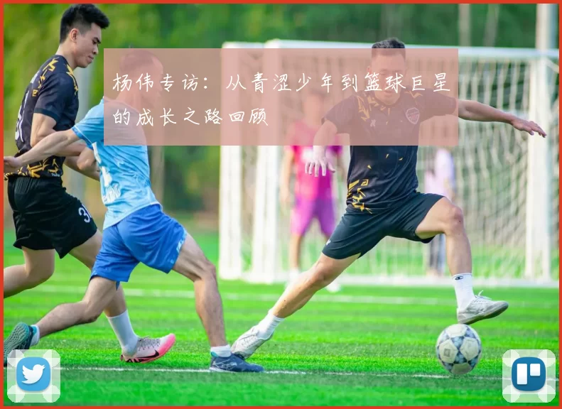 杨伟专访：从青涩少年到篮球巨星的成长之路回顾