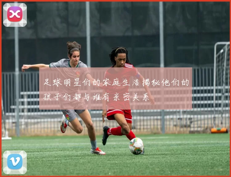 足球明星们的家庭生活揭秘他们的孩子们都与谁有亲密关系