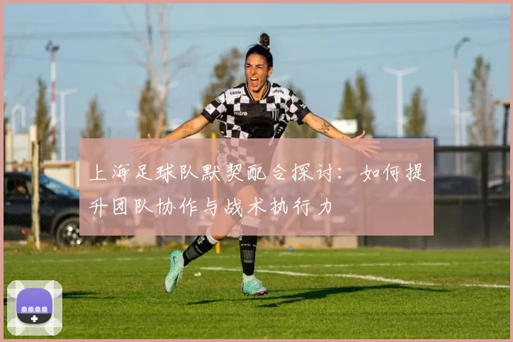 上海足球队默契配合探讨：如何提升团队协作与战术执行力