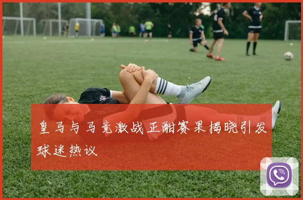 皇马与马竞激战正酣赛果揭晓引发球迷热议