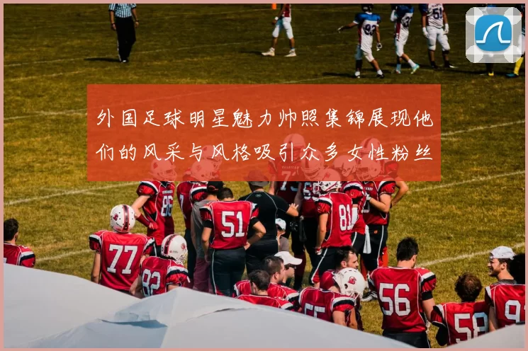 外国足球明星魅力帅照集锦展现他们的风采与风格吸引众多女性粉丝