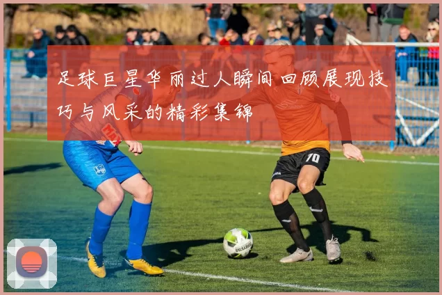 足球巨星华丽过人瞬间回顾展现技巧与风采的精彩集锦