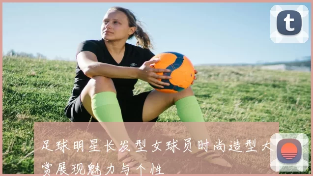 足球明星长发型女球员时尚造型大赏展现魅力与个性