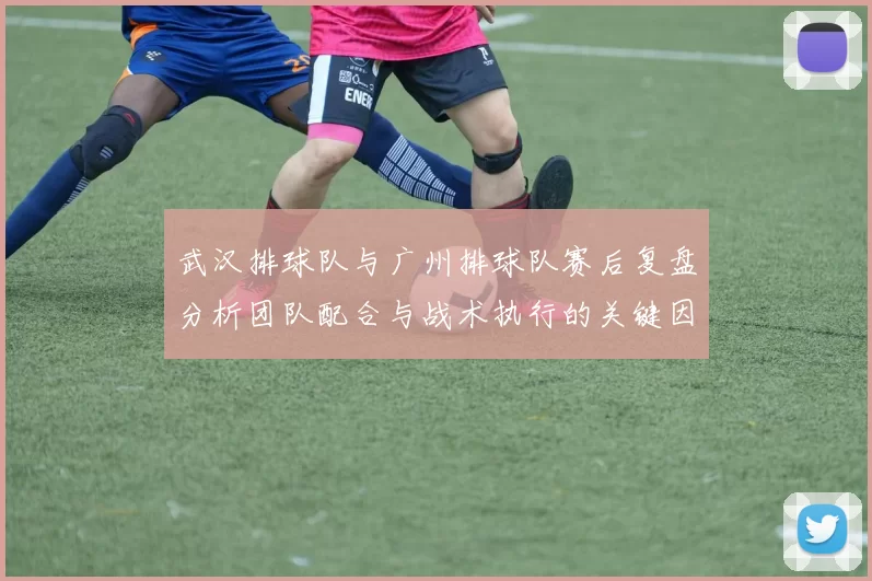 武汉排球队与广州排球队赛后复盘分析团队配合与战术执行的关键因素