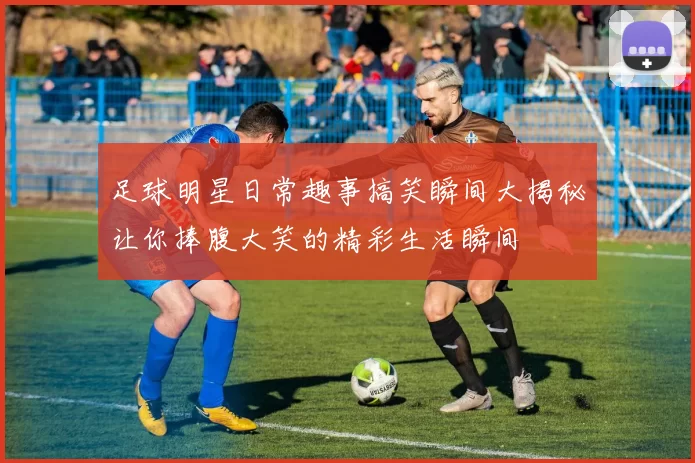 足球明星日常趣事搞笑瞬间大揭秘让你捧腹大笑的精彩生活瞬间