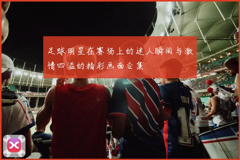 足球明星在赛场上的迷人瞬间与激情四溢的精彩画面合集