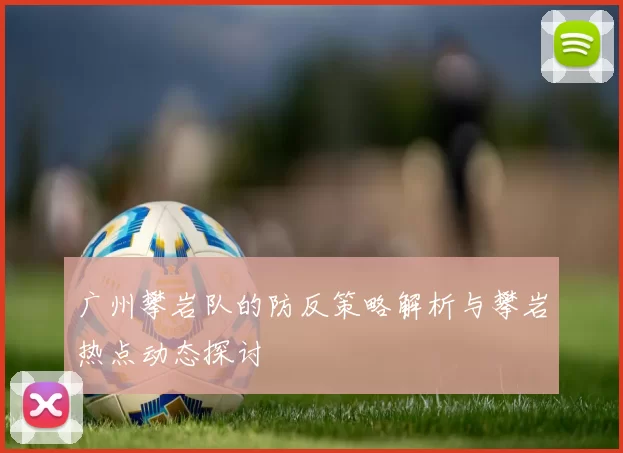 广州攀岩队的防反策略解析与攀岩热点动态探讨
