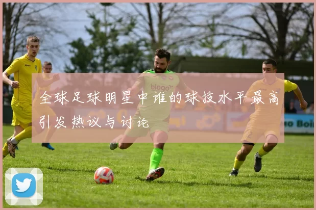 全球足球明星中谁的球技水平最高引发热议与讨论
