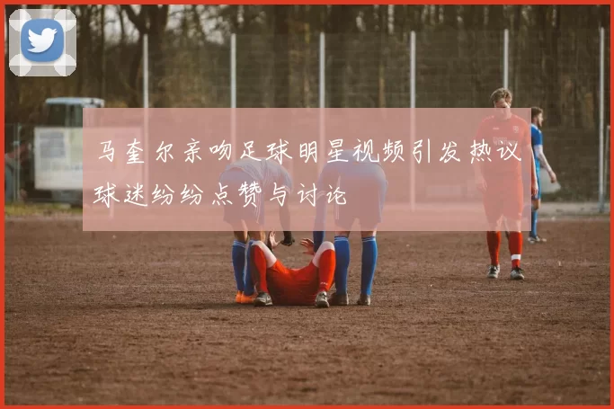马奎尔亲吻足球明星视频引发热议球迷纷纷点赞与讨论