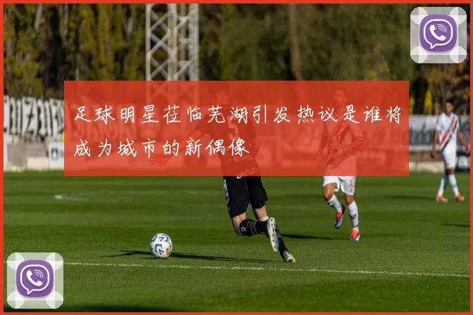 足球明星莅临芜湖引发热议是谁将成为城市的新偶像