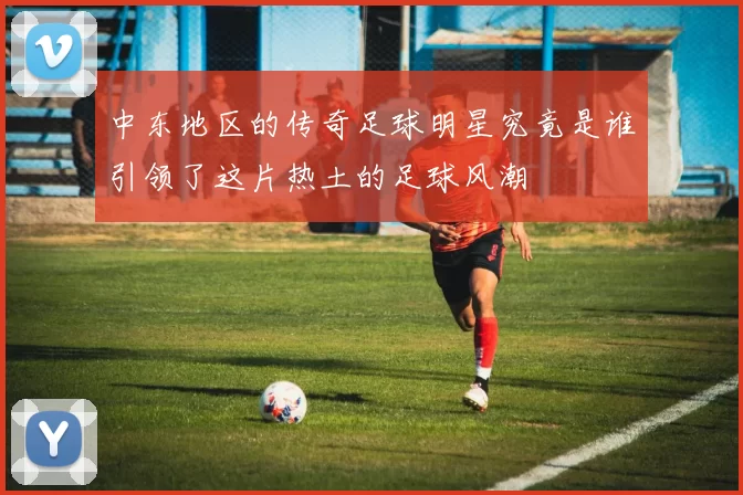 中东地区的传奇足球明星究竟是谁引领了这片热土的足球风潮