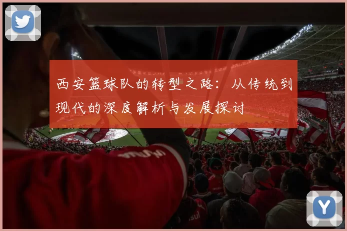西安篮球队的转型之路：从传统到现代的深度解析与发展探讨