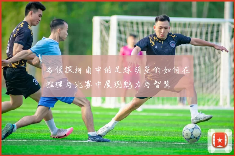 名侦探柯南中的足球明星们如何在推理与比赛中展现魅力与智慧