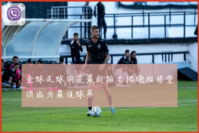 全球足球明星最新排名揭晓谁将登顶成为最佳球员