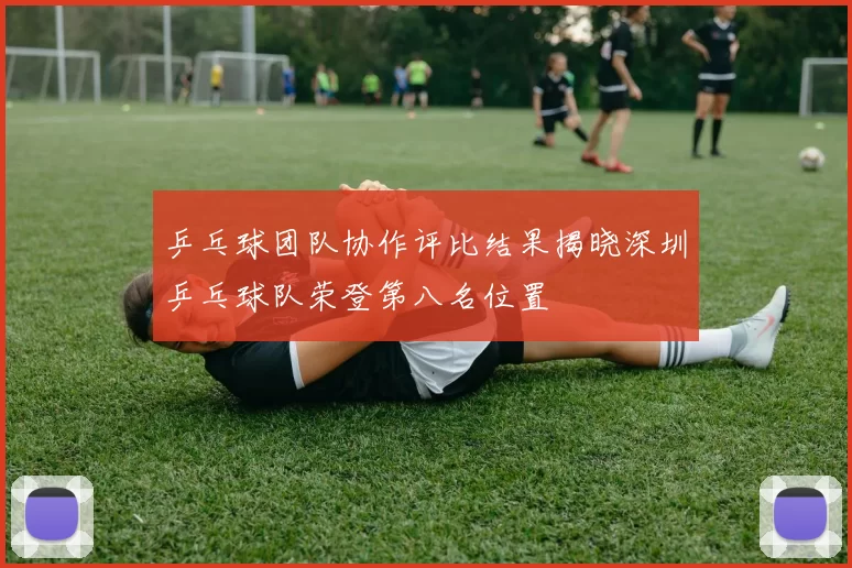 乒乓球团队协作评比结果揭晓深圳乒乓球队荣登第八名位置