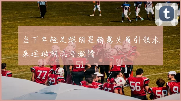 当下年轻足球明星崭露头角引领未来运动潮流与激情
