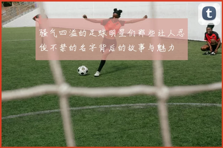 骚气四溢的足球明星们那些让人忍俊不禁的名字背后的故事与魅力