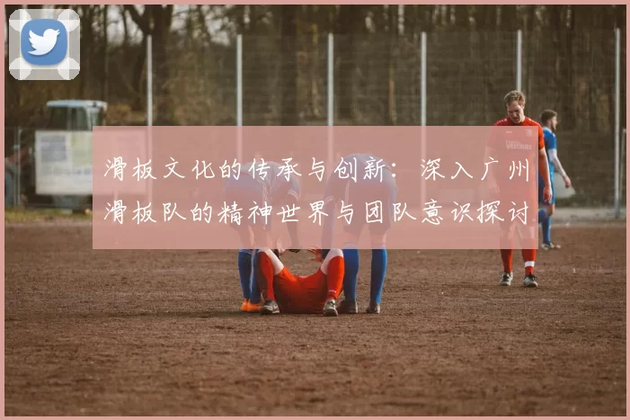 滑板文化的传承与创新：深入广州滑板队的精神世界与团队意识探讨