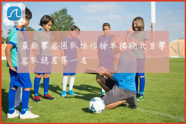 最新攀岩团队协作榜单揭晓北京攀岩队稳居第一名