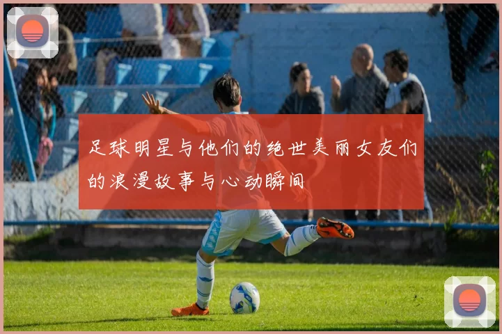 足球明星与他们的绝世美丽女友们的浪漫故事与心动瞬间