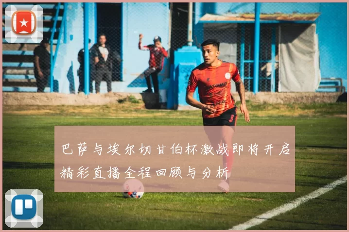 巴萨与埃尔切甘伯杯激战即将开启精彩直播全程回顾与分析