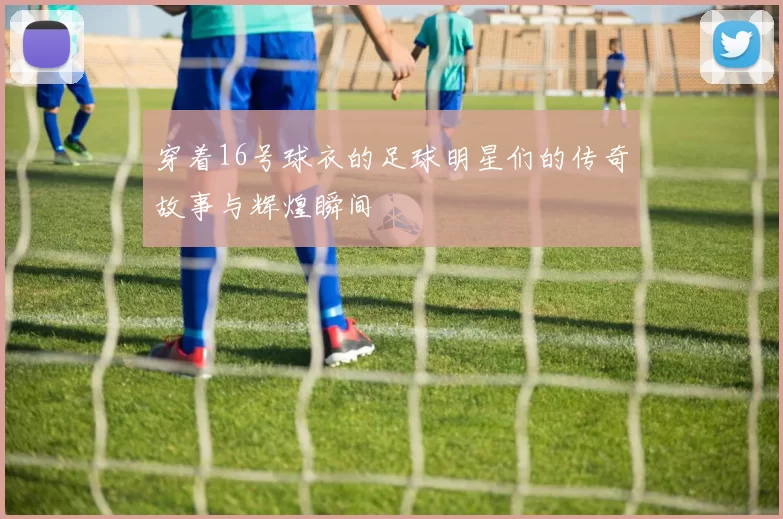 穿着16号球衣的足球明星们的传奇故事与辉煌瞬间
