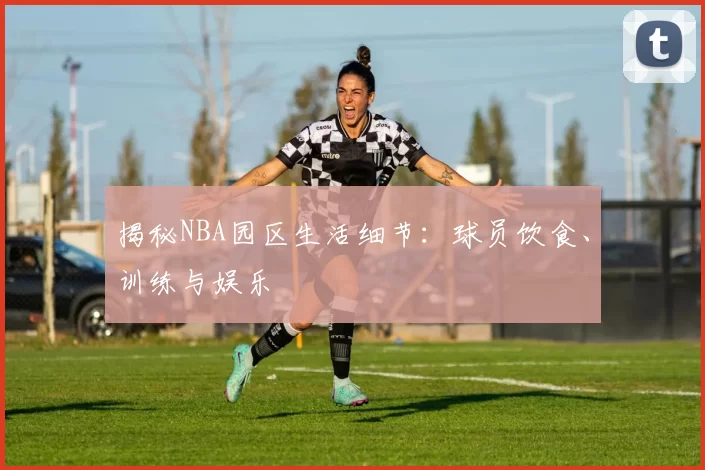 揭秘NBA园区生活细节：球员饮食、训练与娱乐