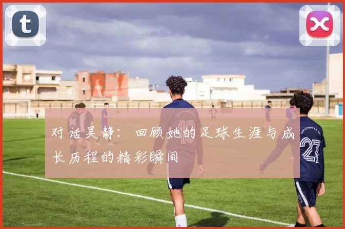 对话吴静：回顾她的足球生涯与成长历程的精彩瞬间
