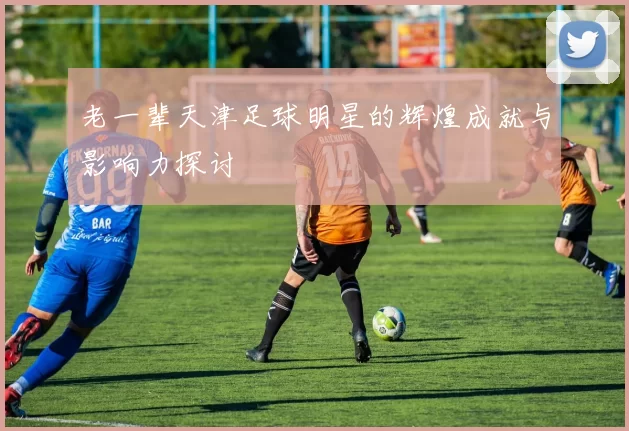 老一辈天津足球明星的辉煌成就与影响力探讨