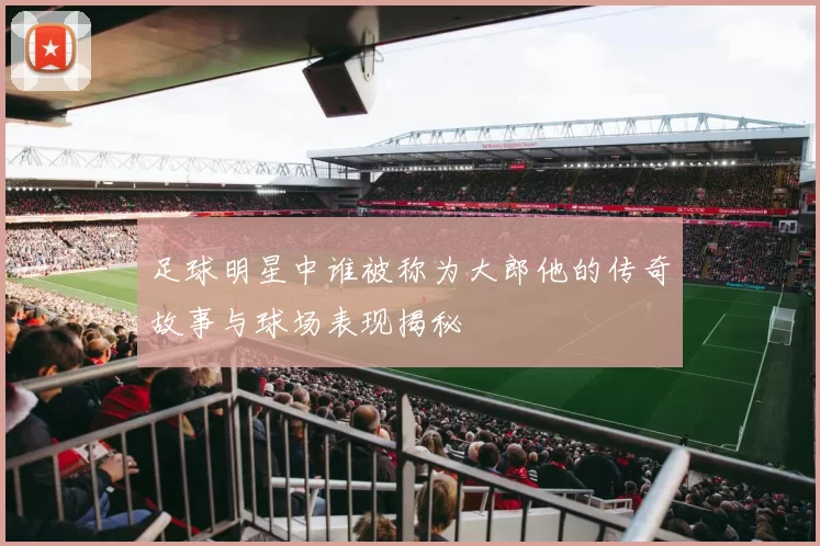 足球明星中谁被称为大郎他的传奇故事与球场表现揭秘