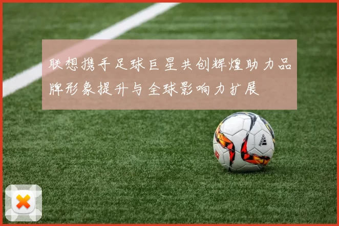 联想携手足球巨星共创辉煌助力品牌形象提升与全球影响力扩展