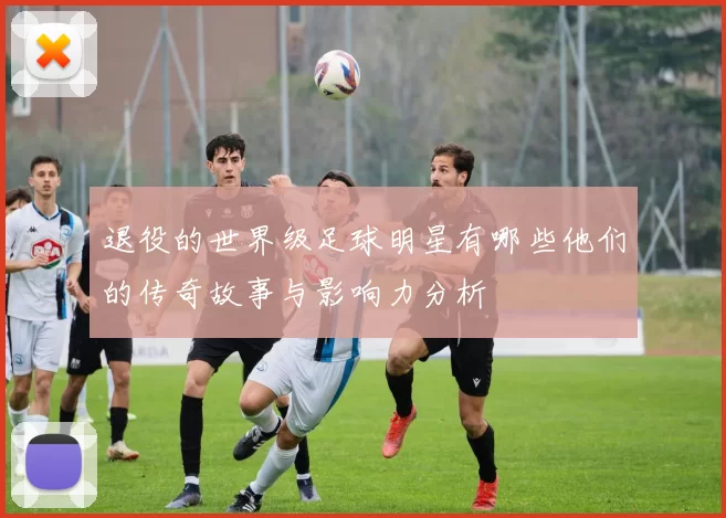 退役的世界级足球明星有哪些他们的传奇故事与影响力分析