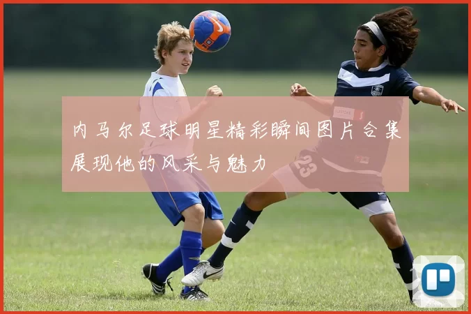 内马尔足球明星精彩瞬间图片合集展现他的风采与魅力