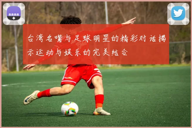 台湾名嘴与足球明星的精彩对话揭示运动与娱乐的完美结合