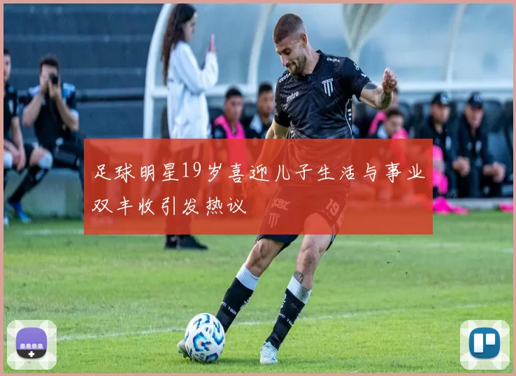 足球明星19岁喜迎儿子生活与事业双丰收引发热议