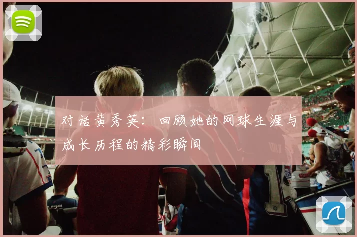 对话黄秀英：回顾她的网球生涯与成长历程的精彩瞬间