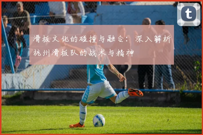 滑板文化的碰撞与融合：深入解析杭州滑板队的战术与精神