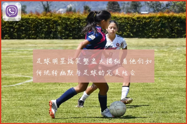 足球明星搞笑整蛊大揭秘看他们如何玩转幽默与足球的完美结合